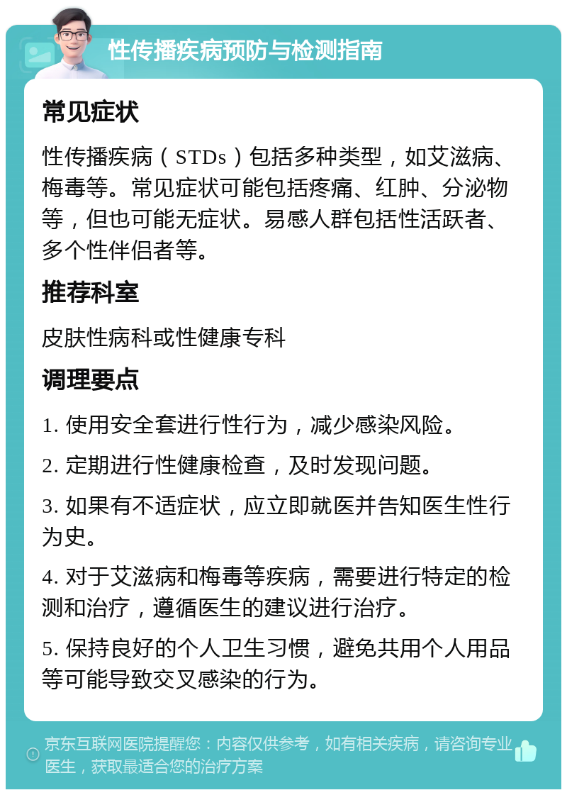 性传播疾病预防与检测指南 常见症状 性传播疾病（STDs）包括多种类型，如艾滋病、梅毒等。常见症状可能包括疼痛、红肿、分泌物等，但也可能无症状。易感人群包括性活跃者、多个性伴侣者等。 推荐科室 皮肤性病科或性健康专科 调理要点 1. 使用安全套进行性行为，减少感染风险。 2. 定期进行性健康检查，及时发现问题。 3. 如果有不适症状，应立即就医并告知医生性行为史。 4. 对于艾滋病和梅毒等疾病，需要进行特定的检测和治疗，遵循医生的建议进行治疗。 5. 保持良好的个人卫生习惯，避免共用个人用品等可能导致交叉感染的行为。