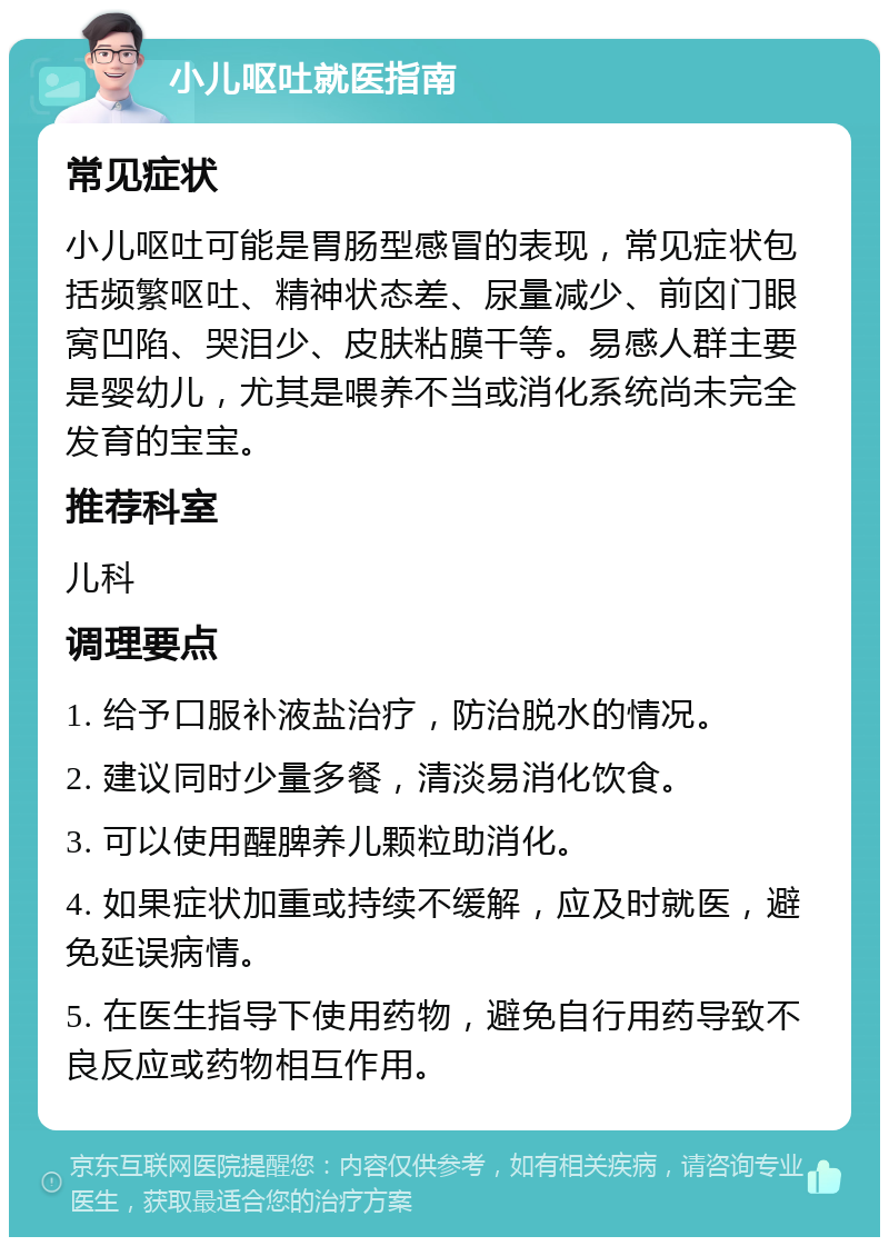 小儿呕吐就医指南 常见症状 小儿呕吐可能是胃肠型感冒的表现，常见症状包括频繁呕吐、精神状态差、尿量减少、前囟门眼窝凹陷、哭泪少、皮肤粘膜干等。易感人群主要是婴幼儿，尤其是喂养不当或消化系统尚未完全发育的宝宝。 推荐科室 儿科 调理要点 1. 给予口服补液盐治疗，防治脱水的情况。 2. 建议同时少量多餐，清淡易消化饮食。 3. 可以使用醒脾养儿颗粒助消化。 4. 如果症状加重或持续不缓解，应及时就医，避免延误病情。 5. 在医生指导下使用药物，避免自行用药导致不良反应或药物相互作用。