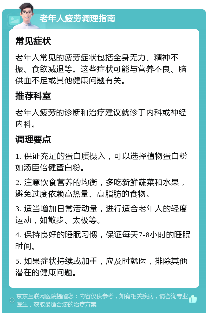 老年人疲劳调理指南 常见症状 老年人常见的疲劳症状包括全身无力、精神不振、食欲减退等。这些症状可能与营养不良、脑供血不足或其他健康问题有关。 推荐科室 老年人疲劳的诊断和治疗建议就诊于内科或神经内科。 调理要点 1. 保证充足的蛋白质摄入，可以选择植物蛋白粉如汤臣倍健蛋白粉。 2. 注意饮食营养的均衡，多吃新鲜蔬菜和水果，避免过度依赖高热量、高脂肪的食物。 3. 适当增加日常活动量，进行适合老年人的轻度运动，如散步、太极等。 4. 保持良好的睡眠习惯，保证每天7-8小时的睡眠时间。 5. 如果症状持续或加重，应及时就医，排除其他潜在的健康问题。