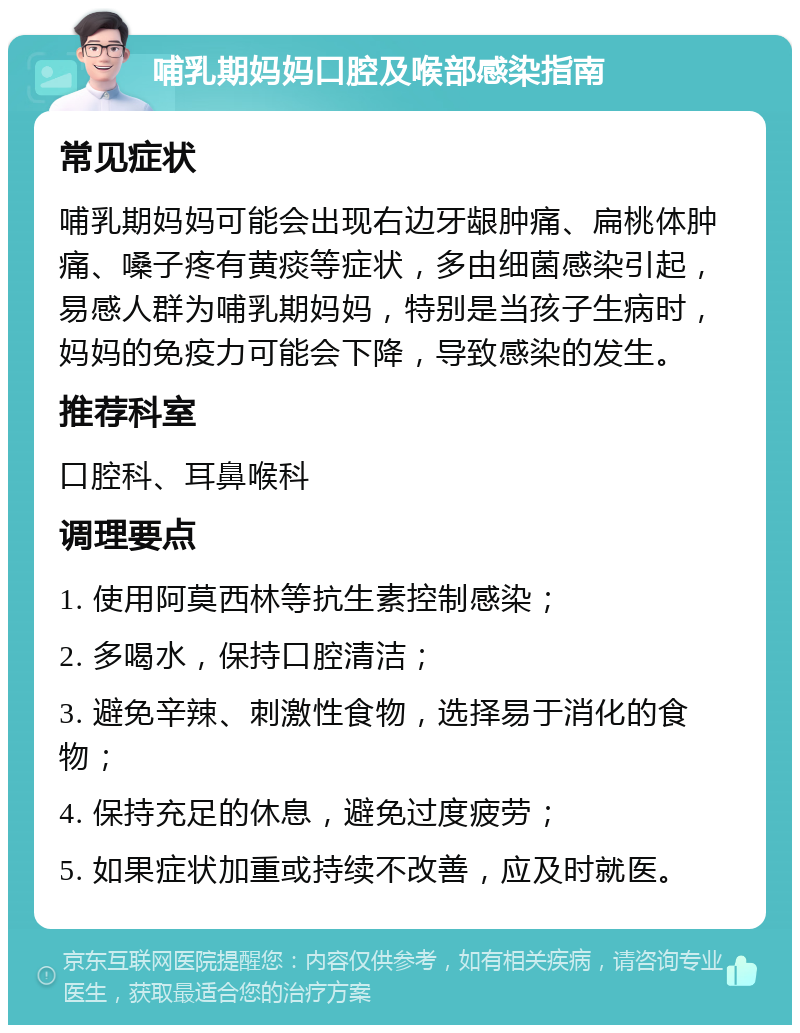 哺乳期妈妈口腔及喉部感染指南 常见症状 哺乳期妈妈可能会出现右边牙龈肿痛、扁桃体肿痛、嗓子疼有黄痰等症状，多由细菌感染引起，易感人群为哺乳期妈妈，特别是当孩子生病时，妈妈的免疫力可能会下降，导致感染的发生。 推荐科室 口腔科、耳鼻喉科 调理要点 1. 使用阿莫西林等抗生素控制感染； 2. 多喝水，保持口腔清洁； 3. 避免辛辣、刺激性食物，选择易于消化的食物； 4. 保持充足的休息，避免过度疲劳； 5. 如果症状加重或持续不改善，应及时就医。