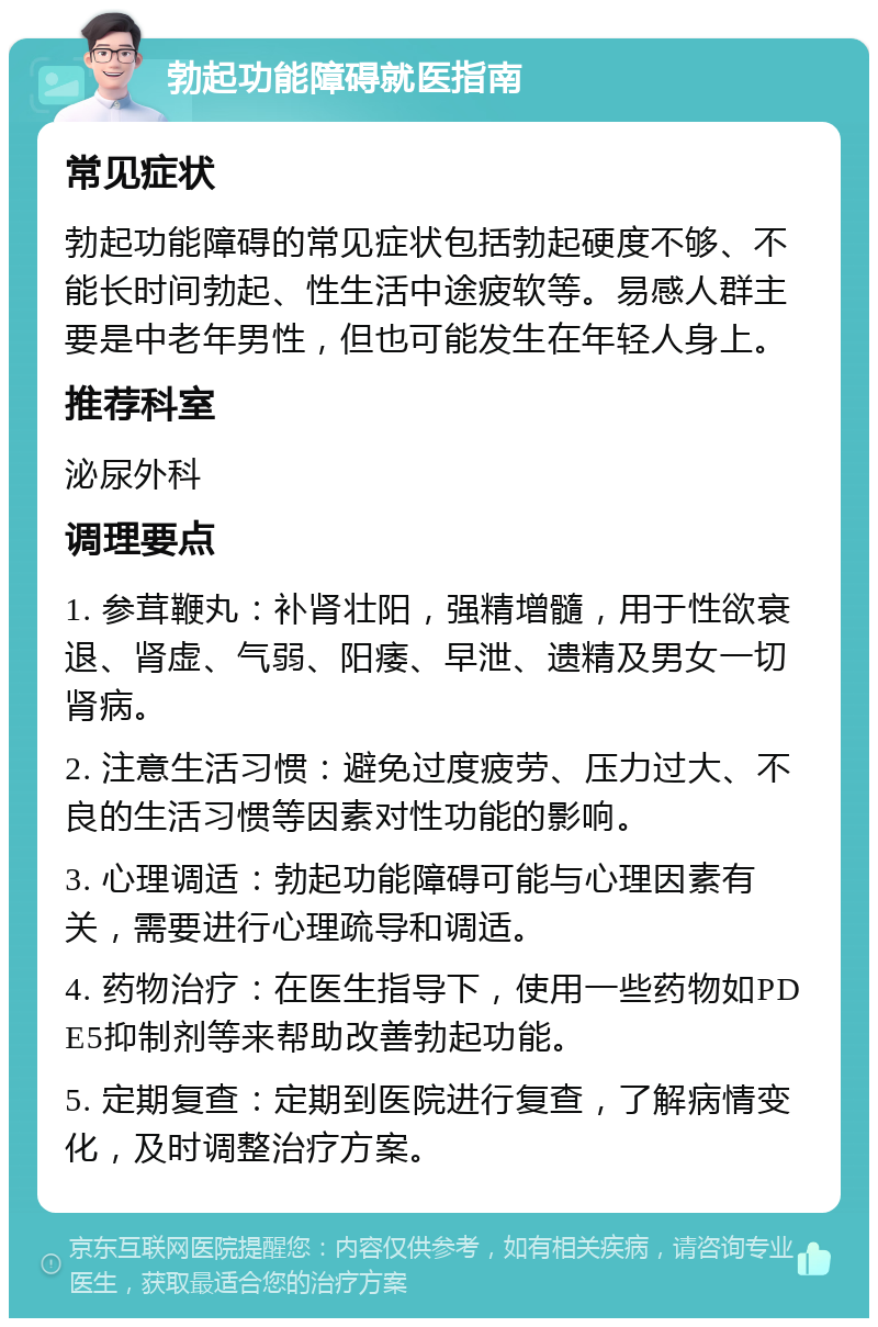 勃起功能障碍就医指南 常见症状 勃起功能障碍的常见症状包括勃起硬度不够、不能长时间勃起、性生活中途疲软等。易感人群主要是中老年男性，但也可能发生在年轻人身上。 推荐科室 泌尿外科 调理要点 1. 参茸鞭丸：补肾壮阳，强精增髓，用于性欲衰退、肾虚、气弱、阳痿、早泄、遗精及男女一切肾病。 2. 注意生活习惯：避免过度疲劳、压力过大、不良的生活习惯等因素对性功能的影响。 3. 心理调适：勃起功能障碍可能与心理因素有关，需要进行心理疏导和调适。 4. 药物治疗：在医生指导下，使用一些药物如PDE5抑制剂等来帮助改善勃起功能。 5. 定期复查：定期到医院进行复查，了解病情变化，及时调整治疗方案。