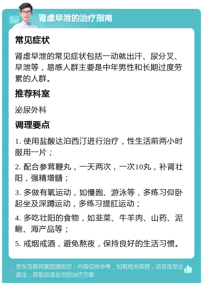 肾虚早泄的治疗指南 常见症状 肾虚早泄的常见症状包括一动就出汗、尿分叉、早泄等，易感人群主要是中年男性和长期过度劳累的人群。 推荐科室 泌尿外科 调理要点 1. 使用盐酸达泊西汀进行治疗，性生活前两小时服用一片； 2. 配合参茸鞭丸，一天两次，一次10丸，补肾壮阳，强精增髓； 3. 多做有氧运动，如慢跑、游泳等，多练习仰卧起坐及深蹲运动，多练习提肛运动； 4. 多吃壮阳的食物，如韭菜、牛羊肉、山药、泥鳅、海产品等； 5. 戒烟戒酒，避免熬夜，保持良好的生活习惯。