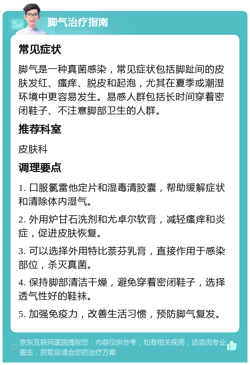 脚气治疗指南 常见症状 脚气是一种真菌感染，常见症状包括脚趾间的皮肤发红、瘙痒、脱皮和起泡，尤其在夏季或潮湿环境中更容易发生。易感人群包括长时间穿着密闭鞋子、不注意脚部卫生的人群。 推荐科室 皮肤科 调理要点 1. 口服氯雷他定片和湿毒清胶囊，帮助缓解症状和清除体内湿气。 2. 外用炉甘石洗剂和尤卓尔软膏，减轻瘙痒和炎症，促进皮肤恢复。 3. 可以选择外用特比萘芬乳膏，直接作用于感染部位，杀灭真菌。 4. 保持脚部清洁干燥，避免穿着密闭鞋子，选择透气性好的鞋袜。 5. 加强免疫力，改善生活习惯，预防脚气复发。