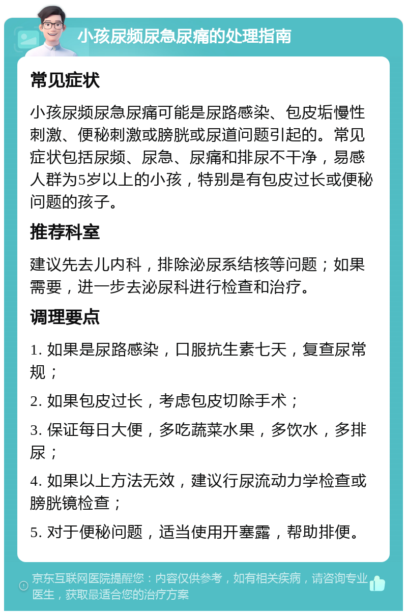 小孩尿频尿急尿痛的处理指南 常见症状 小孩尿频尿急尿痛可能是尿路感染、包皮垢慢性刺激、便秘刺激或膀胱或尿道问题引起的。常见症状包括尿频、尿急、尿痛和排尿不干净，易感人群为5岁以上的小孩，特别是有包皮过长或便秘问题的孩子。 推荐科室 建议先去儿内科，排除泌尿系结核等问题；如果需要，进一步去泌尿科进行检查和治疗。 调理要点 1. 如果是尿路感染，口服抗生素七天，复查尿常规； 2. 如果包皮过长，考虑包皮切除手术； 3. 保证每日大便，多吃蔬菜水果，多饮水，多排尿； 4. 如果以上方法无效，建议行尿流动力学检查或膀胱镜检查； 5. 对于便秘问题，适当使用开塞露，帮助排便。