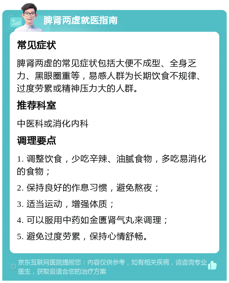 脾肾两虚就医指南 常见症状 脾肾两虚的常见症状包括大便不成型、全身乏力、黑眼圈重等，易感人群为长期饮食不规律、过度劳累或精神压力大的人群。 推荐科室 中医科或消化内科 调理要点 1. 调整饮食，少吃辛辣、油腻食物，多吃易消化的食物； 2. 保持良好的作息习惯，避免熬夜； 3. 适当运动，增强体质； 4. 可以服用中药如金匮肾气丸来调理； 5. 避免过度劳累，保持心情舒畅。