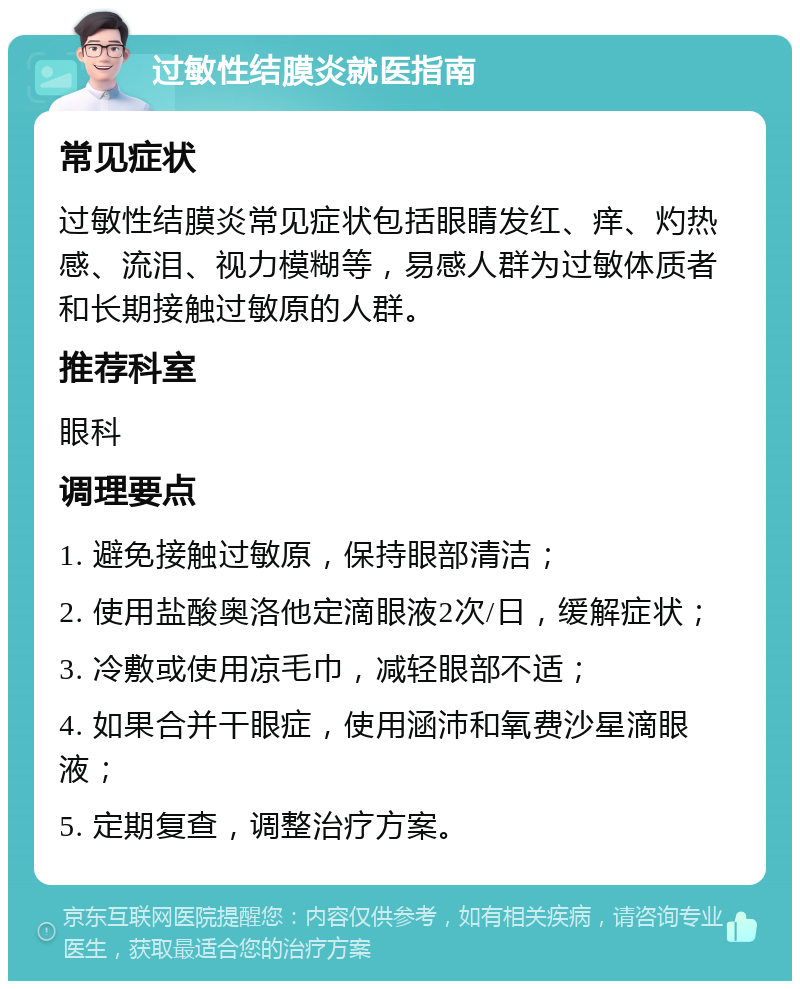 过敏性结膜炎就医指南 常见症状 过敏性结膜炎常见症状包括眼睛发红、痒、灼热感、流泪、视力模糊等，易感人群为过敏体质者和长期接触过敏原的人群。 推荐科室 眼科 调理要点 1. 避免接触过敏原，保持眼部清洁； 2. 使用盐酸奥洛他定滴眼液2次/日，缓解症状； 3. 冷敷或使用凉毛巾，减轻眼部不适； 4. 如果合并干眼症，使用涵沛和氧费沙星滴眼液； 5. 定期复查，调整治疗方案。