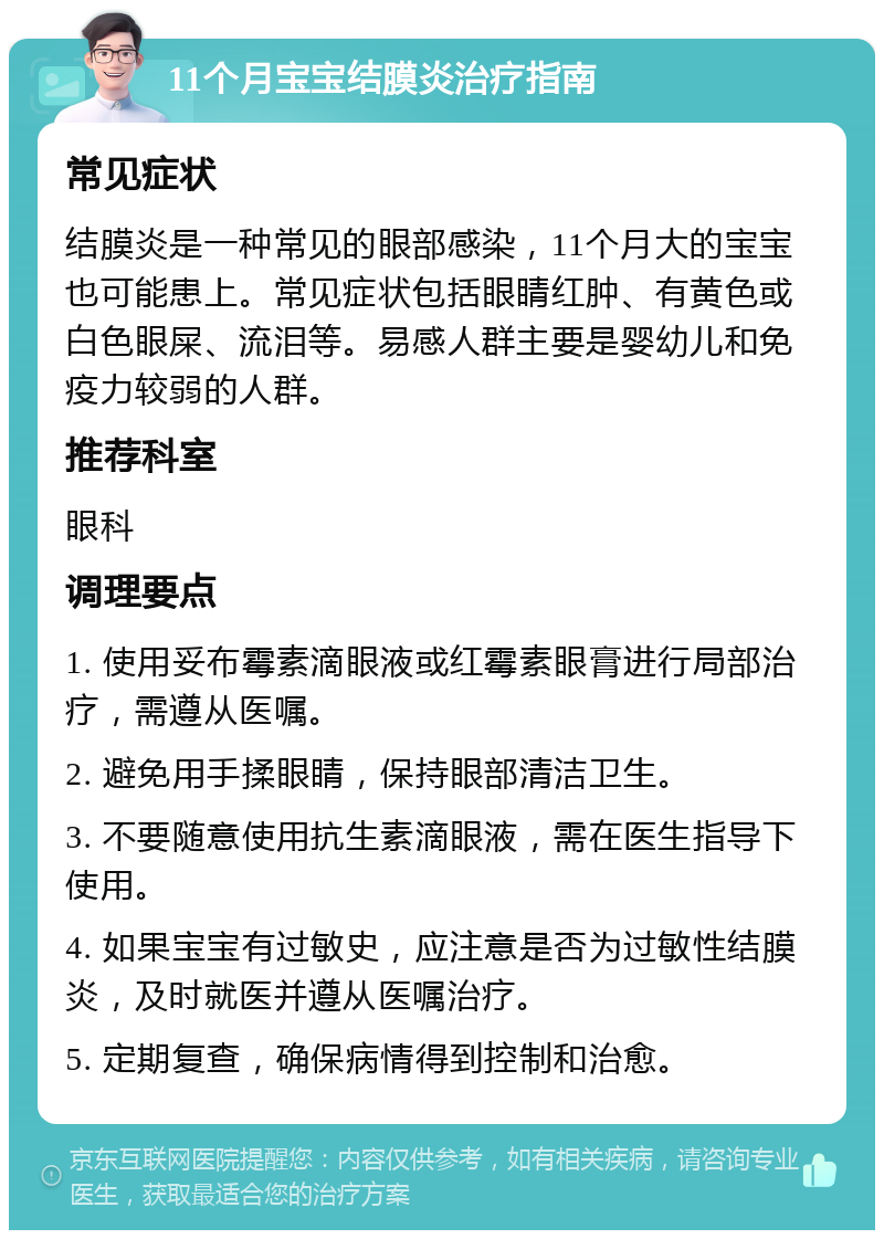 11个月宝宝结膜炎治疗指南 常见症状 结膜炎是一种常见的眼部感染，11个月大的宝宝也可能患上。常见症状包括眼睛红肿、有黄色或白色眼屎、流泪等。易感人群主要是婴幼儿和免疫力较弱的人群。 推荐科室 眼科 调理要点 1. 使用妥布霉素滴眼液或红霉素眼膏进行局部治疗，需遵从医嘱。 2. 避免用手揉眼睛，保持眼部清洁卫生。 3. 不要随意使用抗生素滴眼液，需在医生指导下使用。 4. 如果宝宝有过敏史，应注意是否为过敏性结膜炎，及时就医并遵从医嘱治疗。 5. 定期复查，确保病情得到控制和治愈。