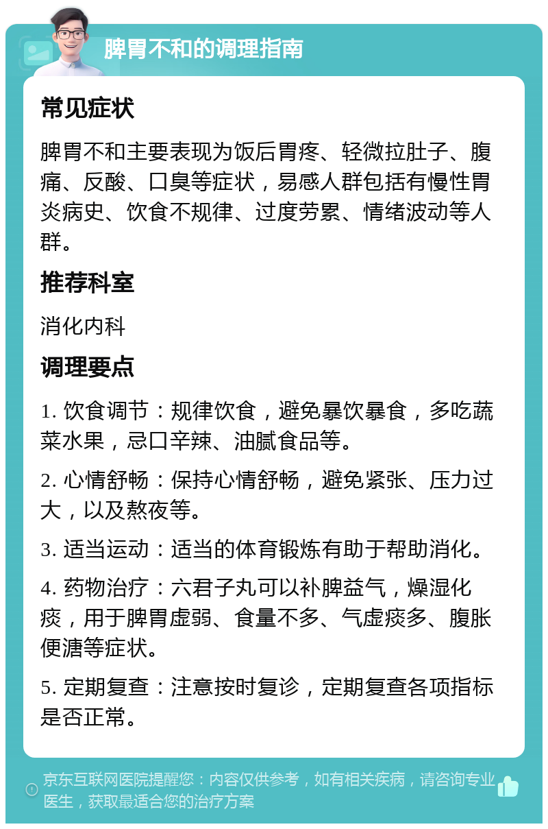 脾胃不和的调理指南 常见症状 脾胃不和主要表现为饭后胃疼、轻微拉肚子、腹痛、反酸、口臭等症状，易感人群包括有慢性胃炎病史、饮食不规律、过度劳累、情绪波动等人群。 推荐科室 消化内科 调理要点 1. 饮食调节：规律饮食，避免暴饮暴食，多吃蔬菜水果，忌口辛辣、油腻食品等。 2. 心情舒畅：保持心情舒畅，避免紧张、压力过大，以及熬夜等。 3. 适当运动：适当的体育锻炼有助于帮助消化。 4. 药物治疗：六君子丸可以补脾益气，燥湿化痰，用于脾胃虚弱、食量不多、气虚痰多、腹胀便溏等症状。 5. 定期复查：注意按时复诊，定期复查各项指标是否正常。