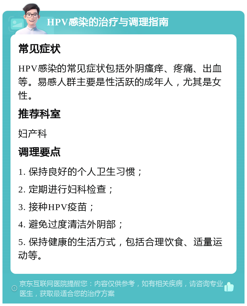 HPV感染的治疗与调理指南 常见症状 HPV感染的常见症状包括外阴瘙痒、疼痛、出血等。易感人群主要是性活跃的成年人，尤其是女性。 推荐科室 妇产科 调理要点 1. 保持良好的个人卫生习惯； 2. 定期进行妇科检查； 3. 接种HPV疫苗； 4. 避免过度清洁外阴部； 5. 保持健康的生活方式，包括合理饮食、适量运动等。