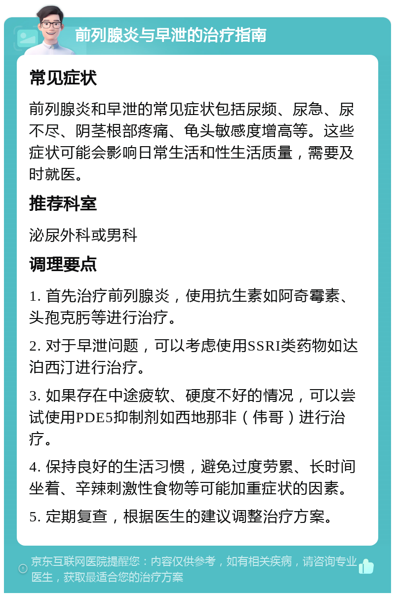 前列腺炎与早泄的治疗指南 常见症状 前列腺炎和早泄的常见症状包括尿频、尿急、尿不尽、阴茎根部疼痛、龟头敏感度增高等。这些症状可能会影响日常生活和性生活质量，需要及时就医。 推荐科室 泌尿外科或男科 调理要点 1. 首先治疗前列腺炎，使用抗生素如阿奇霉素、头孢克肟等进行治疗。 2. 对于早泄问题，可以考虑使用SSRI类药物如达泊西汀进行治疗。 3. 如果存在中途疲软、硬度不好的情况，可以尝试使用PDE5抑制剂如西地那非（伟哥）进行治疗。 4. 保持良好的生活习惯，避免过度劳累、长时间坐着、辛辣刺激性食物等可能加重症状的因素。 5. 定期复查，根据医生的建议调整治疗方案。