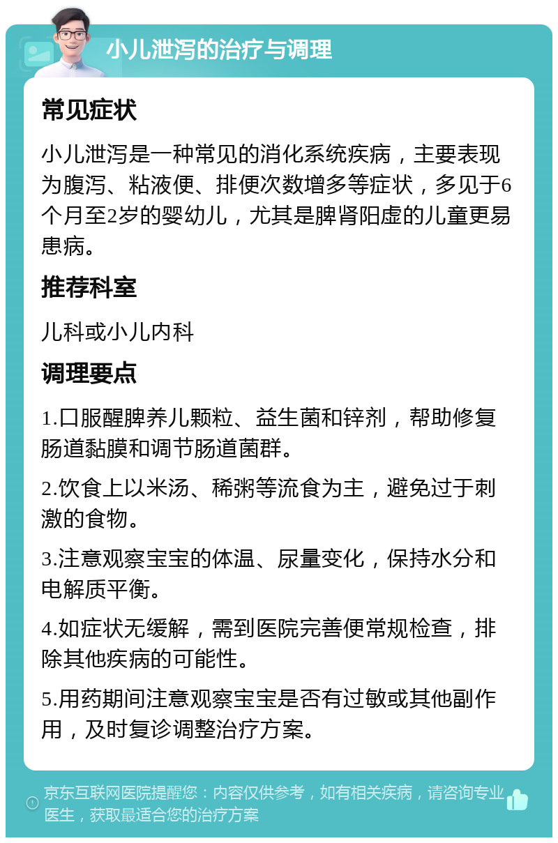 小儿泄泻的治疗与调理 常见症状 小儿泄泻是一种常见的消化系统疾病，主要表现为腹泻、粘液便、排便次数增多等症状，多见于6个月至2岁的婴幼儿，尤其是脾肾阳虚的儿童更易患病。 推荐科室 儿科或小儿内科 调理要点 1.口服醒脾养儿颗粒、益生菌和锌剂，帮助修复肠道黏膜和调节肠道菌群。 2.饮食上以米汤、稀粥等流食为主，避免过于刺激的食物。 3.注意观察宝宝的体温、尿量变化，保持水分和电解质平衡。 4.如症状无缓解，需到医院完善便常规检查，排除其他疾病的可能性。 5.用药期间注意观察宝宝是否有过敏或其他副作用，及时复诊调整治疗方案。