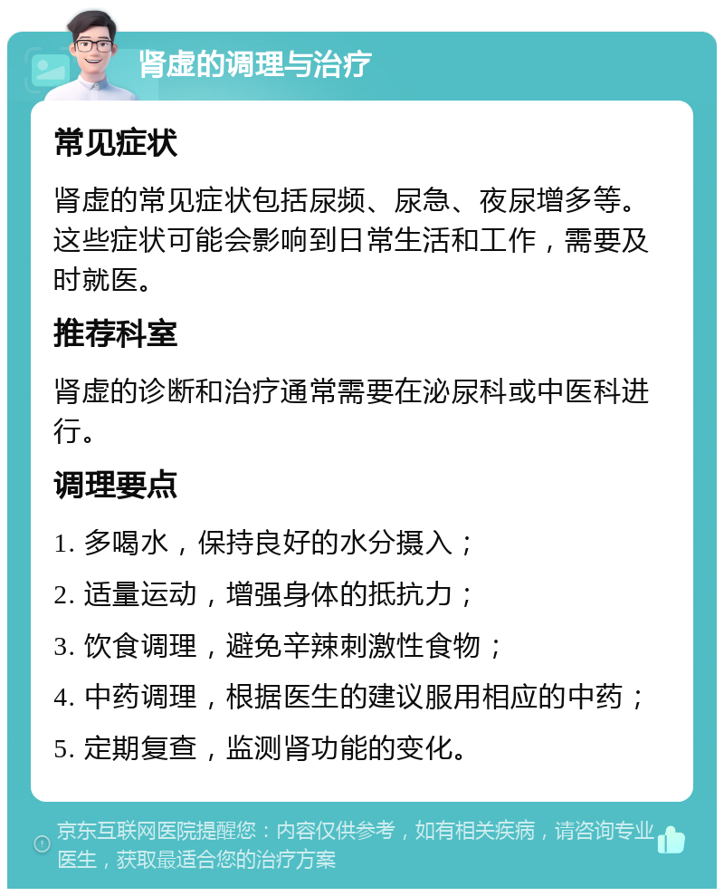 肾虚的调理与治疗 常见症状 肾虚的常见症状包括尿频、尿急、夜尿增多等。这些症状可能会影响到日常生活和工作，需要及时就医。 推荐科室 肾虚的诊断和治疗通常需要在泌尿科或中医科进行。 调理要点 1. 多喝水，保持良好的水分摄入； 2. 适量运动，增强身体的抵抗力； 3. 饮食调理，避免辛辣刺激性食物； 4. 中药调理，根据医生的建议服用相应的中药； 5. 定期复查，监测肾功能的变化。