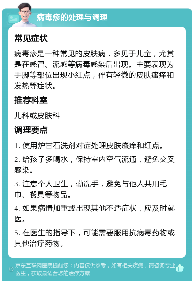 病毒疹的处理与调理 常见症状 病毒疹是一种常见的皮肤病，多见于儿童，尤其是在感冒、流感等病毒感染后出现。主要表现为手脚等部位出现小红点，伴有轻微的皮肤瘙痒和发热等症状。 推荐科室 儿科或皮肤科 调理要点 1. 使用炉甘石洗剂对症处理皮肤瘙痒和红点。 2. 给孩子多喝水，保持室内空气流通，避免交叉感染。 3. 注意个人卫生，勤洗手，避免与他人共用毛巾、餐具等物品。 4. 如果病情加重或出现其他不适症状，应及时就医。 5. 在医生的指导下，可能需要服用抗病毒药物或其他治疗药物。