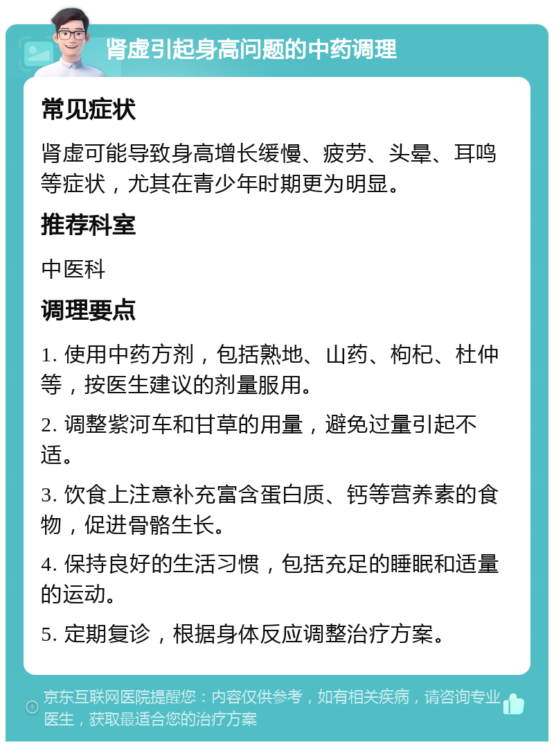 肾虚引起身高问题的中药调理 常见症状 肾虚可能导致身高增长缓慢、疲劳、头晕、耳鸣等症状，尤其在青少年时期更为明显。 推荐科室 中医科 调理要点 1. 使用中药方剂，包括熟地、山药、枸杞、杜仲等，按医生建议的剂量服用。 2. 调整紫河车和甘草的用量，避免过量引起不适。 3. 饮食上注意补充富含蛋白质、钙等营养素的食物，促进骨骼生长。 4. 保持良好的生活习惯，包括充足的睡眠和适量的运动。 5. 定期复诊，根据身体反应调整治疗方案。