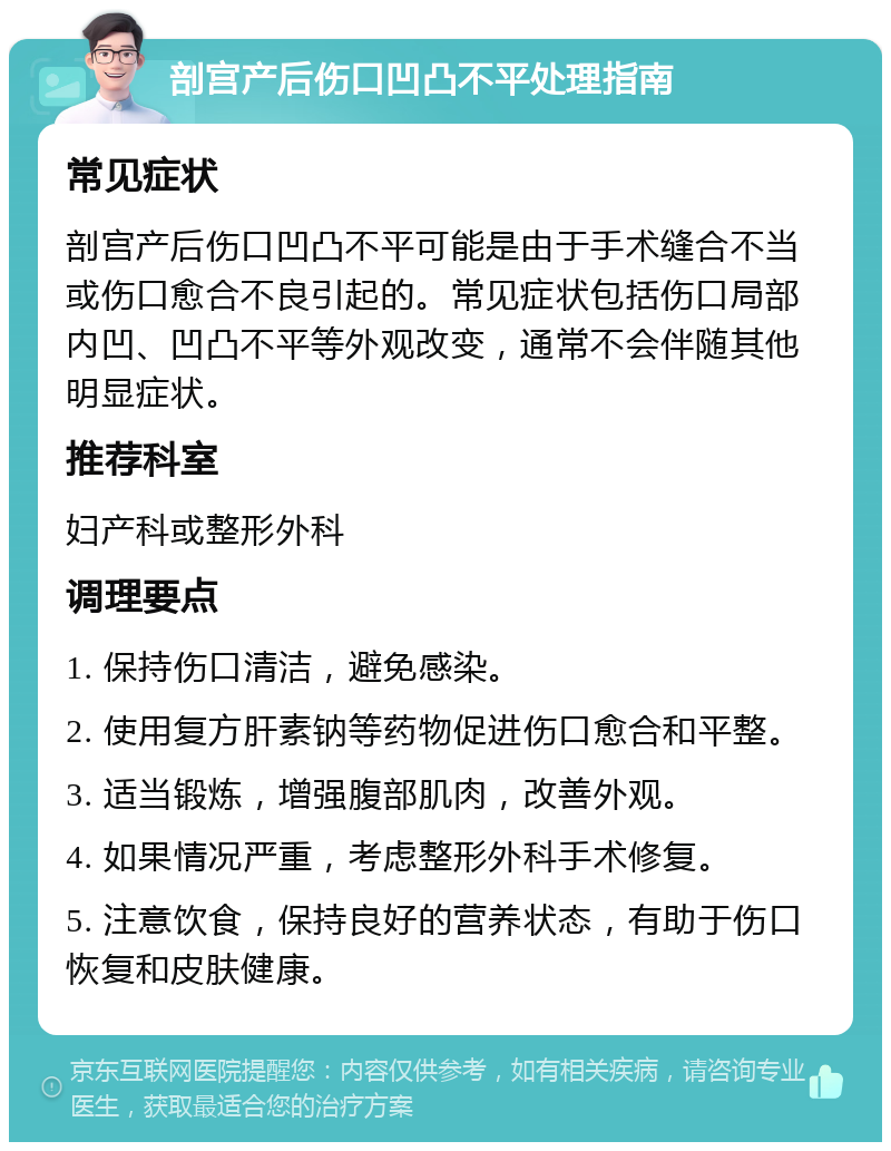 剖宫产后伤口凹凸不平处理指南 常见症状 剖宫产后伤口凹凸不平可能是由于手术缝合不当或伤口愈合不良引起的。常见症状包括伤口局部内凹、凹凸不平等外观改变，通常不会伴随其他明显症状。 推荐科室 妇产科或整形外科 调理要点 1. 保持伤口清洁，避免感染。 2. 使用复方肝素钠等药物促进伤口愈合和平整。 3. 适当锻炼，增强腹部肌肉，改善外观。 4. 如果情况严重，考虑整形外科手术修复。 5. 注意饮食，保持良好的营养状态，有助于伤口恢复和皮肤健康。