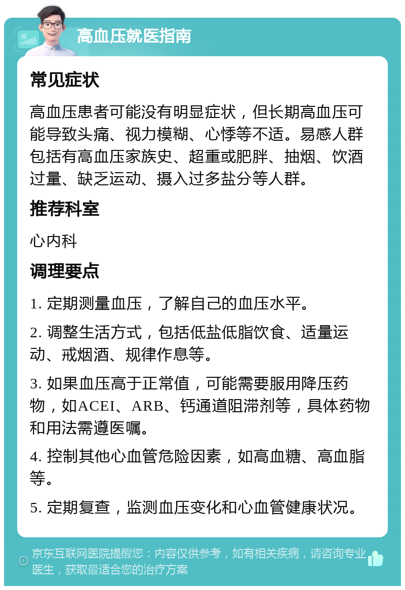 高血压就医指南 常见症状 高血压患者可能没有明显症状，但长期高血压可能导致头痛、视力模糊、心悸等不适。易感人群包括有高血压家族史、超重或肥胖、抽烟、饮酒过量、缺乏运动、摄入过多盐分等人群。 推荐科室 心内科 调理要点 1. 定期测量血压，了解自己的血压水平。 2. 调整生活方式，包括低盐低脂饮食、适量运动、戒烟酒、规律作息等。 3. 如果血压高于正常值，可能需要服用降压药物，如ACEI、ARB、钙通道阻滞剂等，具体药物和用法需遵医嘱。 4. 控制其他心血管危险因素，如高血糖、高血脂等。 5. 定期复查，监测血压变化和心血管健康状况。