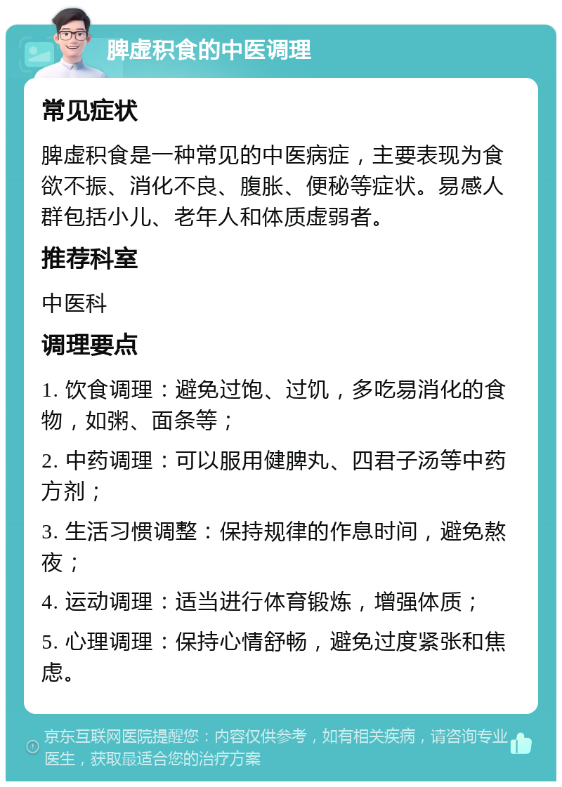 脾虚积食的中医调理 常见症状 脾虚积食是一种常见的中医病症，主要表现为食欲不振、消化不良、腹胀、便秘等症状。易感人群包括小儿、老年人和体质虚弱者。 推荐科室 中医科 调理要点 1. 饮食调理：避免过饱、过饥，多吃易消化的食物，如粥、面条等； 2. 中药调理：可以服用健脾丸、四君子汤等中药方剂； 3. 生活习惯调整：保持规律的作息时间，避免熬夜； 4. 运动调理：适当进行体育锻炼，增强体质； 5. 心理调理：保持心情舒畅，避免过度紧张和焦虑。