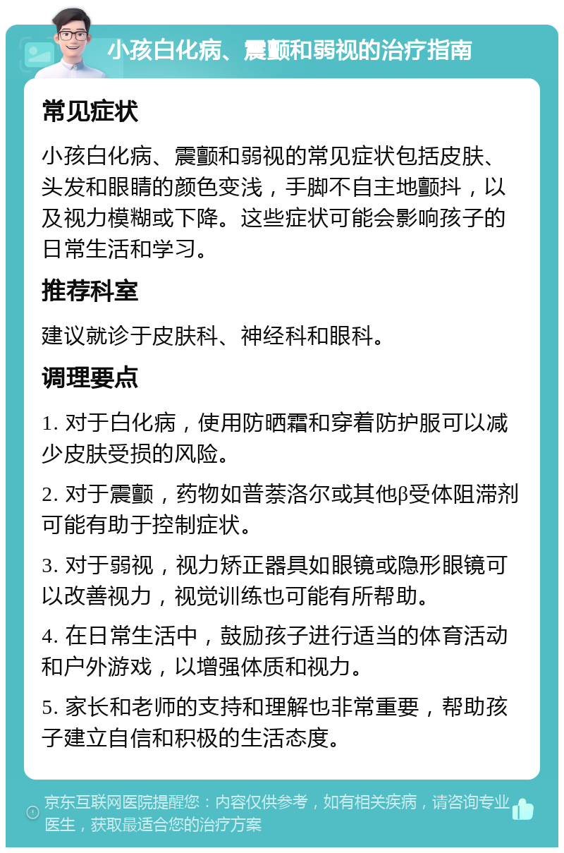 小孩白化病、震颤和弱视的治疗指南 常见症状 小孩白化病、震颤和弱视的常见症状包括皮肤、头发和眼睛的颜色变浅，手脚不自主地颤抖，以及视力模糊或下降。这些症状可能会影响孩子的日常生活和学习。 推荐科室 建议就诊于皮肤科、神经科和眼科。 调理要点 1. 对于白化病，使用防晒霜和穿着防护服可以减少皮肤受损的风险。 2. 对于震颤，药物如普萘洛尔或其他β受体阻滞剂可能有助于控制症状。 3. 对于弱视，视力矫正器具如眼镜或隐形眼镜可以改善视力，视觉训练也可能有所帮助。 4. 在日常生活中，鼓励孩子进行适当的体育活动和户外游戏，以增强体质和视力。 5. 家长和老师的支持和理解也非常重要，帮助孩子建立自信和积极的生活态度。