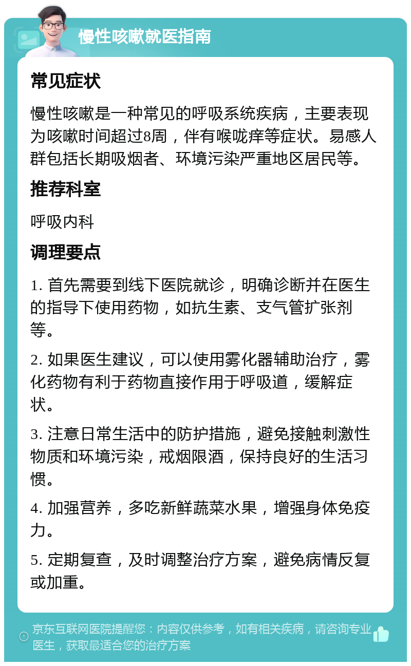 慢性咳嗽就医指南 常见症状 慢性咳嗽是一种常见的呼吸系统疾病，主要表现为咳嗽时间超过8周，伴有喉咙痒等症状。易感人群包括长期吸烟者、环境污染严重地区居民等。 推荐科室 呼吸内科 调理要点 1. 首先需要到线下医院就诊，明确诊断并在医生的指导下使用药物，如抗生素、支气管扩张剂等。 2. 如果医生建议，可以使用雾化器辅助治疗，雾化药物有利于药物直接作用于呼吸道，缓解症状。 3. 注意日常生活中的防护措施，避免接触刺激性物质和环境污染，戒烟限酒，保持良好的生活习惯。 4. 加强营养，多吃新鲜蔬菜水果，增强身体免疫力。 5. 定期复查，及时调整治疗方案，避免病情反复或加重。