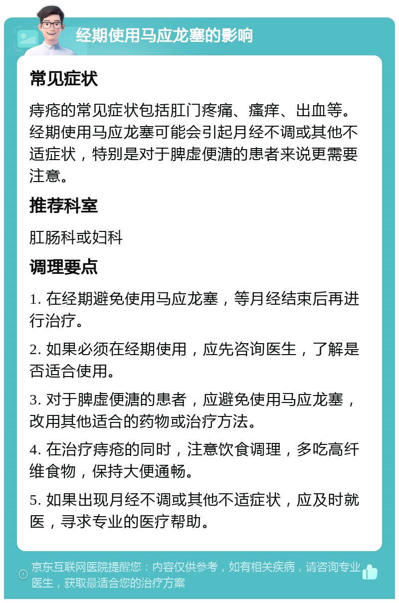 经期使用马应龙塞的影响 常见症状 痔疮的常见症状包括肛门疼痛、瘙痒、出血等。经期使用马应龙塞可能会引起月经不调或其他不适症状，特别是对于脾虚便溏的患者来说更需要注意。 推荐科室 肛肠科或妇科 调理要点 1. 在经期避免使用马应龙塞，等月经结束后再进行治疗。 2. 如果必须在经期使用，应先咨询医生，了解是否适合使用。 3. 对于脾虚便溏的患者，应避免使用马应龙塞，改用其他适合的药物或治疗方法。 4. 在治疗痔疮的同时，注意饮食调理，多吃高纤维食物，保持大便通畅。 5. 如果出现月经不调或其他不适症状，应及时就医，寻求专业的医疗帮助。