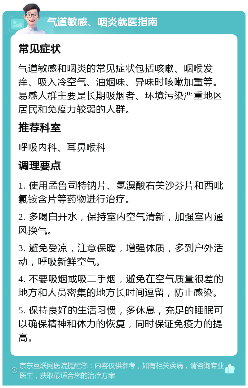 气道敏感、咽炎就医指南 常见症状 气道敏感和咽炎的常见症状包括咳嗽、咽喉发痒、吸入冷空气、油烟味、异味时咳嗽加重等。易感人群主要是长期吸烟者、环境污染严重地区居民和免疫力较弱的人群。 推荐科室 呼吸内科、耳鼻喉科 调理要点 1. 使用孟鲁司特钠片、氢溴酸右美沙芬片和西吡氯铵含片等药物进行治疗。 2. 多喝白开水，保持室内空气清新，加强室内通风换气。 3. 避免受凉，注意保暖，增强体质，多到户外活动，呼吸新鲜空气。 4. 不要吸烟或吸二手烟，避免在空气质量很差的地方和人员密集的地方长时间逗留，防止感染。 5. 保持良好的生活习惯，多休息，充足的睡眠可以确保精神和体力的恢复，同时保证免疫力的提高。