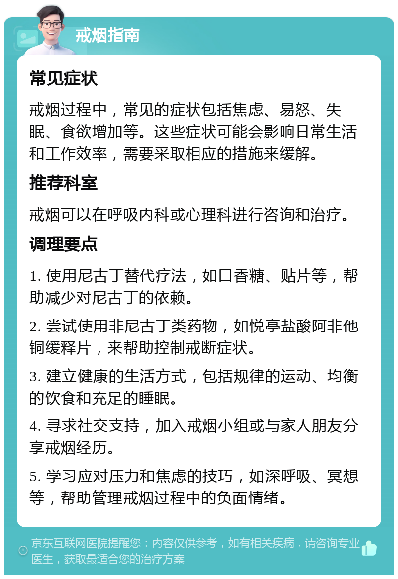 戒烟指南 常见症状 戒烟过程中，常见的症状包括焦虑、易怒、失眠、食欲增加等。这些症状可能会影响日常生活和工作效率，需要采取相应的措施来缓解。 推荐科室 戒烟可以在呼吸内科或心理科进行咨询和治疗。 调理要点 1. 使用尼古丁替代疗法，如口香糖、贴片等，帮助减少对尼古丁的依赖。 2. 尝试使用非尼古丁类药物，如悦亭盐酸阿非他铜缓释片，来帮助控制戒断症状。 3. 建立健康的生活方式，包括规律的运动、均衡的饮食和充足的睡眠。 4. 寻求社交支持，加入戒烟小组或与家人朋友分享戒烟经历。 5. 学习应对压力和焦虑的技巧，如深呼吸、冥想等，帮助管理戒烟过程中的负面情绪。