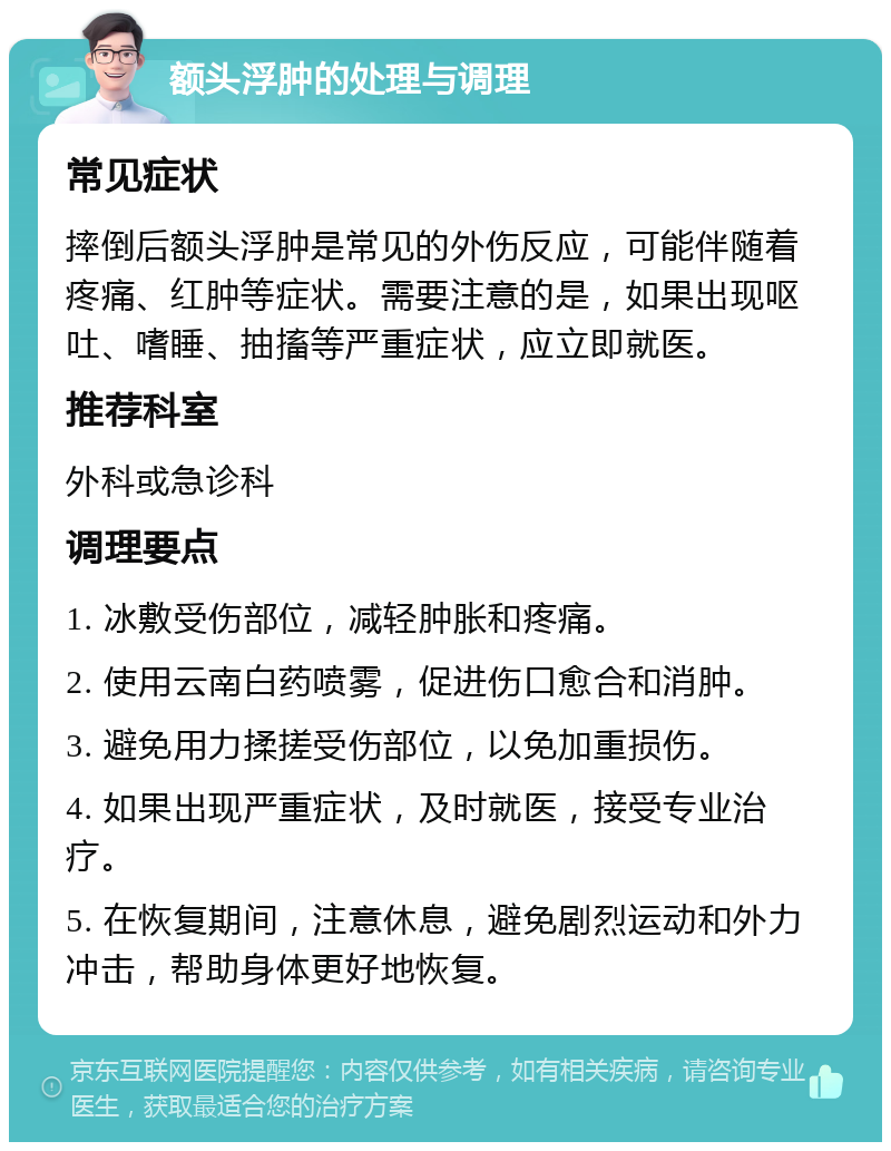 额头浮肿的处理与调理 常见症状 摔倒后额头浮肿是常见的外伤反应，可能伴随着疼痛、红肿等症状。需要注意的是，如果出现呕吐、嗜睡、抽搐等严重症状，应立即就医。 推荐科室 外科或急诊科 调理要点 1. 冰敷受伤部位，减轻肿胀和疼痛。 2. 使用云南白药喷雾，促进伤口愈合和消肿。 3. 避免用力揉搓受伤部位，以免加重损伤。 4. 如果出现严重症状，及时就医，接受专业治疗。 5. 在恢复期间，注意休息，避免剧烈运动和外力冲击，帮助身体更好地恢复。