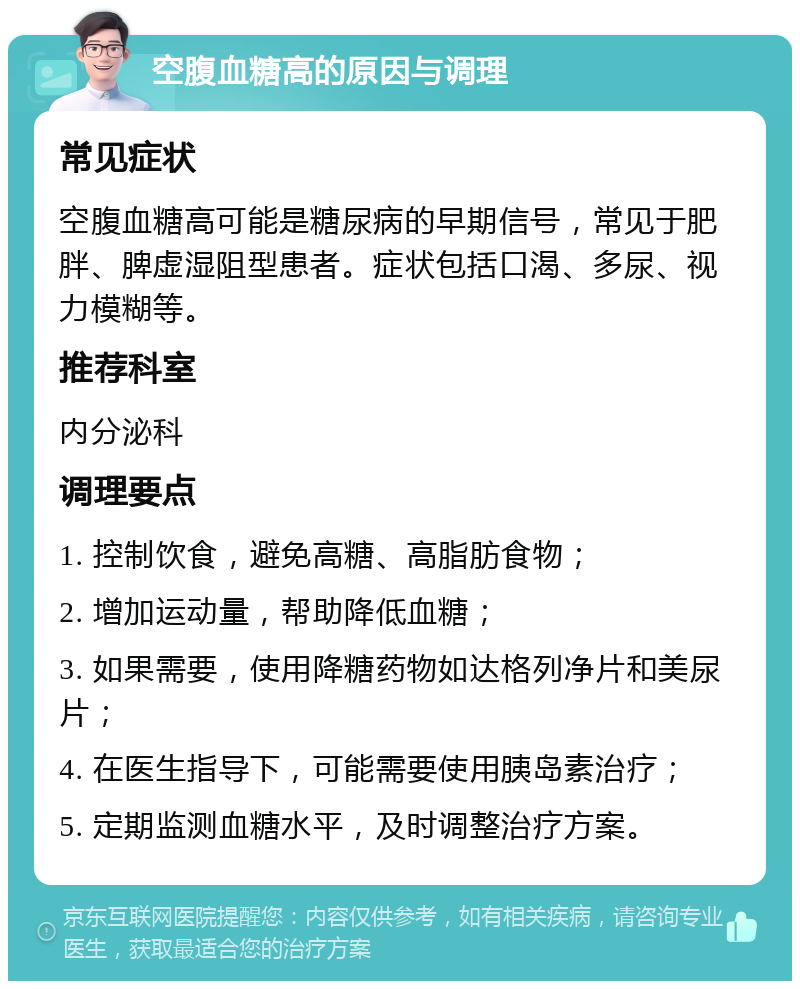 空腹血糖高的原因与调理 常见症状 空腹血糖高可能是糖尿病的早期信号，常见于肥胖、脾虚湿阻型患者。症状包括口渴、多尿、视力模糊等。 推荐科室 内分泌科 调理要点 1. 控制饮食，避免高糖、高脂肪食物； 2. 增加运动量，帮助降低血糖； 3. 如果需要，使用降糖药物如达格列净片和美尿片； 4. 在医生指导下，可能需要使用胰岛素治疗； 5. 定期监测血糖水平，及时调整治疗方案。