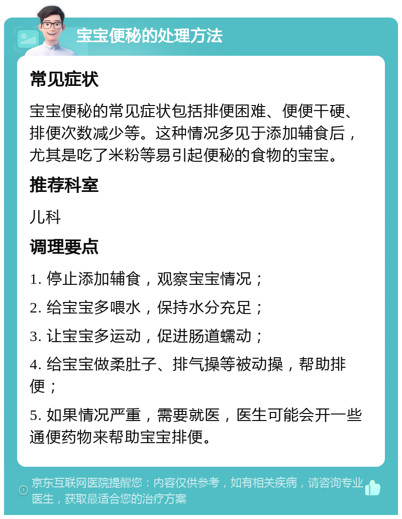 宝宝便秘的处理方法 常见症状 宝宝便秘的常见症状包括排便困难、便便干硬、排便次数减少等。这种情况多见于添加辅食后，尤其是吃了米粉等易引起便秘的食物的宝宝。 推荐科室 儿科 调理要点 1. 停止添加辅食，观察宝宝情况； 2. 给宝宝多喂水，保持水分充足； 3. 让宝宝多运动，促进肠道蠕动； 4. 给宝宝做柔肚子、排气操等被动操，帮助排便； 5. 如果情况严重，需要就医，医生可能会开一些通便药物来帮助宝宝排便。