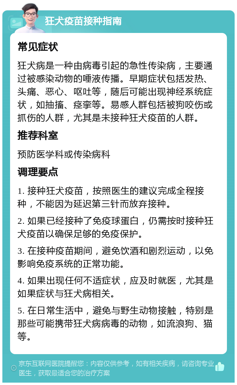 狂犬疫苗接种指南 常见症状 狂犬病是一种由病毒引起的急性传染病，主要通过被感染动物的唾液传播。早期症状包括发热、头痛、恶心、呕吐等，随后可能出现神经系统症状，如抽搐、痉挛等。易感人群包括被狗咬伤或抓伤的人群，尤其是未接种狂犬疫苗的人群。 推荐科室 预防医学科或传染病科 调理要点 1. 接种狂犬疫苗，按照医生的建议完成全程接种，不能因为延迟第三针而放弃接种。 2. 如果已经接种了免疫球蛋白，仍需按时接种狂犬疫苗以确保足够的免疫保护。 3. 在接种疫苗期间，避免饮酒和剧烈运动，以免影响免疫系统的正常功能。 4. 如果出现任何不适症状，应及时就医，尤其是如果症状与狂犬病相关。 5. 在日常生活中，避免与野生动物接触，特别是那些可能携带狂犬病病毒的动物，如流浪狗、猫等。