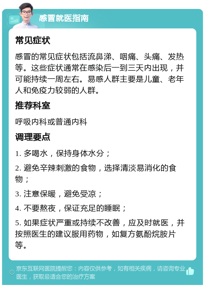 感冒就医指南 常见症状 感冒的常见症状包括流鼻涕、咽痛、头痛、发热等。这些症状通常在感染后一到三天内出现，并可能持续一周左右。易感人群主要是儿童、老年人和免疫力较弱的人群。 推荐科室 呼吸内科或普通内科 调理要点 1. 多喝水，保持身体水分； 2. 避免辛辣刺激的食物，选择清淡易消化的食物； 3. 注意保暖，避免受凉； 4. 不要熬夜，保证充足的睡眠； 5. 如果症状严重或持续不改善，应及时就医，并按照医生的建议服用药物，如复方氨酚烷胺片等。