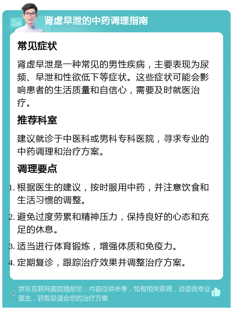 肾虚早泄的中药调理指南 常见症状 肾虚早泄是一种常见的男性疾病，主要表现为尿频、早泄和性欲低下等症状。这些症状可能会影响患者的生活质量和自信心，需要及时就医治疗。 推荐科室 建议就诊于中医科或男科专科医院，寻求专业的中药调理和治疗方案。 调理要点 根据医生的建议，按时服用中药，并注意饮食和生活习惯的调整。 避免过度劳累和精神压力，保持良好的心态和充足的休息。 适当进行体育锻炼，增强体质和免疫力。 定期复诊，跟踪治疗效果并调整治疗方案。