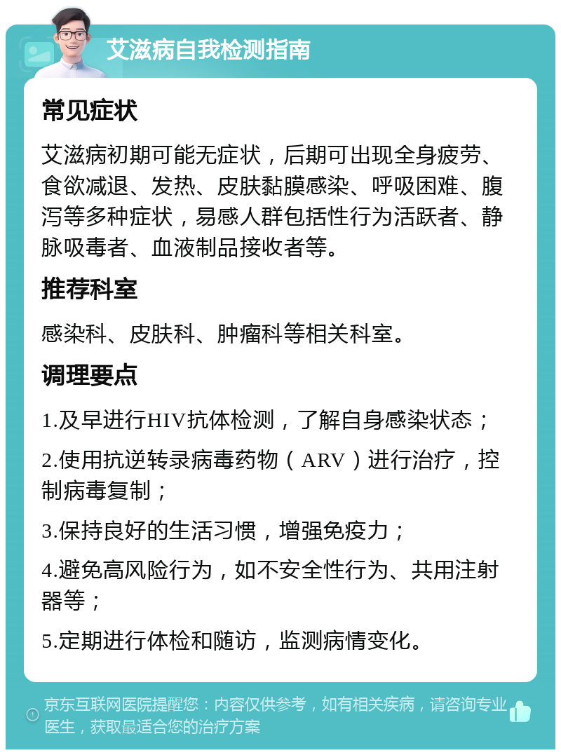 艾滋病自我检测指南 常见症状 艾滋病初期可能无症状，后期可出现全身疲劳、食欲减退、发热、皮肤黏膜感染、呼吸困难、腹泻等多种症状，易感人群包括性行为活跃者、静脉吸毒者、血液制品接收者等。 推荐科室 感染科、皮肤科、肿瘤科等相关科室。 调理要点 1.及早进行HIV抗体检测，了解自身感染状态； 2.使用抗逆转录病毒药物（ARV）进行治疗，控制病毒复制； 3.保持良好的生活习惯，增强免疫力； 4.避免高风险行为，如不安全性行为、共用注射器等； 5.定期进行体检和随访，监测病情变化。