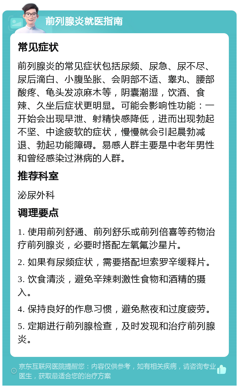 前列腺炎就医指南 常见症状 前列腺炎的常见症状包括尿频、尿急、尿不尽、尿后滴白、小腹坠胀、会阴部不适、睾丸、腰部酸疼、龟头发凉麻木等，阴囊潮湿，饮酒、食辣、久坐后症状更明显。可能会影响性功能：一开始会出现早泄、射精快感降低，进而出现勃起不坚、中途疲软的症状，慢慢就会引起晨勃减退、勃起功能障碍。易感人群主要是中老年男性和曾经感染过淋病的人群。 推荐科室 泌尿外科 调理要点 1. 使用前列舒通、前列舒乐或前列倍喜等药物治疗前列腺炎，必要时搭配左氧氟沙星片。 2. 如果有尿频症状，需要搭配坦索罗辛缓释片。 3. 饮食清淡，避免辛辣刺激性食物和酒精的摄入。 4. 保持良好的作息习惯，避免熬夜和过度疲劳。 5. 定期进行前列腺检查，及时发现和治疗前列腺炎。