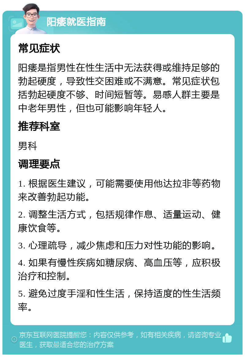 阳痿就医指南 常见症状 阳痿是指男性在性生活中无法获得或维持足够的勃起硬度，导致性交困难或不满意。常见症状包括勃起硬度不够、时间短暂等。易感人群主要是中老年男性，但也可能影响年轻人。 推荐科室 男科 调理要点 1. 根据医生建议，可能需要使用他达拉非等药物来改善勃起功能。 2. 调整生活方式，包括规律作息、适量运动、健康饮食等。 3. 心理疏导，减少焦虑和压力对性功能的影响。 4. 如果有慢性疾病如糖尿病、高血压等，应积极治疗和控制。 5. 避免过度手淫和性生活，保持适度的性生活频率。