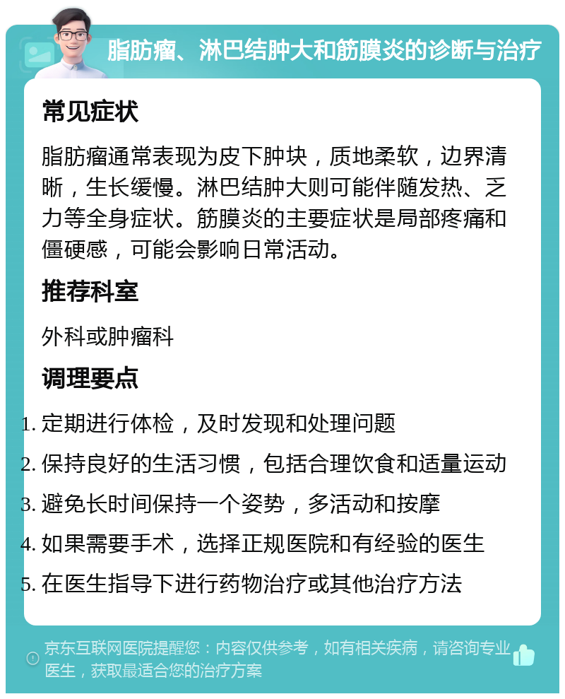 脂肪瘤、淋巴结肿大和筋膜炎的诊断与治疗 常见症状 脂肪瘤通常表现为皮下肿块，质地柔软，边界清晰，生长缓慢。淋巴结肿大则可能伴随发热、乏力等全身症状。筋膜炎的主要症状是局部疼痛和僵硬感，可能会影响日常活动。 推荐科室 外科或肿瘤科 调理要点 定期进行体检，及时发现和处理问题 保持良好的生活习惯，包括合理饮食和适量运动 避免长时间保持一个姿势，多活动和按摩 如果需要手术，选择正规医院和有经验的医生 在医生指导下进行药物治疗或其他治疗方法