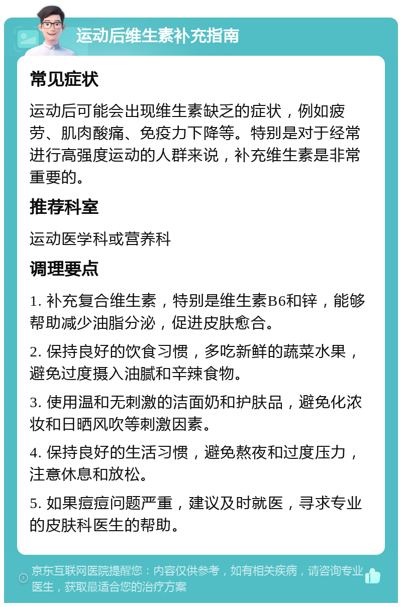 运动后维生素补充指南 常见症状 运动后可能会出现维生素缺乏的症状，例如疲劳、肌肉酸痛、免疫力下降等。特别是对于经常进行高强度运动的人群来说，补充维生素是非常重要的。 推荐科室 运动医学科或营养科 调理要点 1. 补充复合维生素，特别是维生素B6和锌，能够帮助减少油脂分泌，促进皮肤愈合。 2. 保持良好的饮食习惯，多吃新鲜的蔬菜水果，避免过度摄入油腻和辛辣食物。 3. 使用温和无刺激的洁面奶和护肤品，避免化浓妆和日晒风吹等刺激因素。 4. 保持良好的生活习惯，避免熬夜和过度压力，注意休息和放松。 5. 如果痘痘问题严重，建议及时就医，寻求专业的皮肤科医生的帮助。