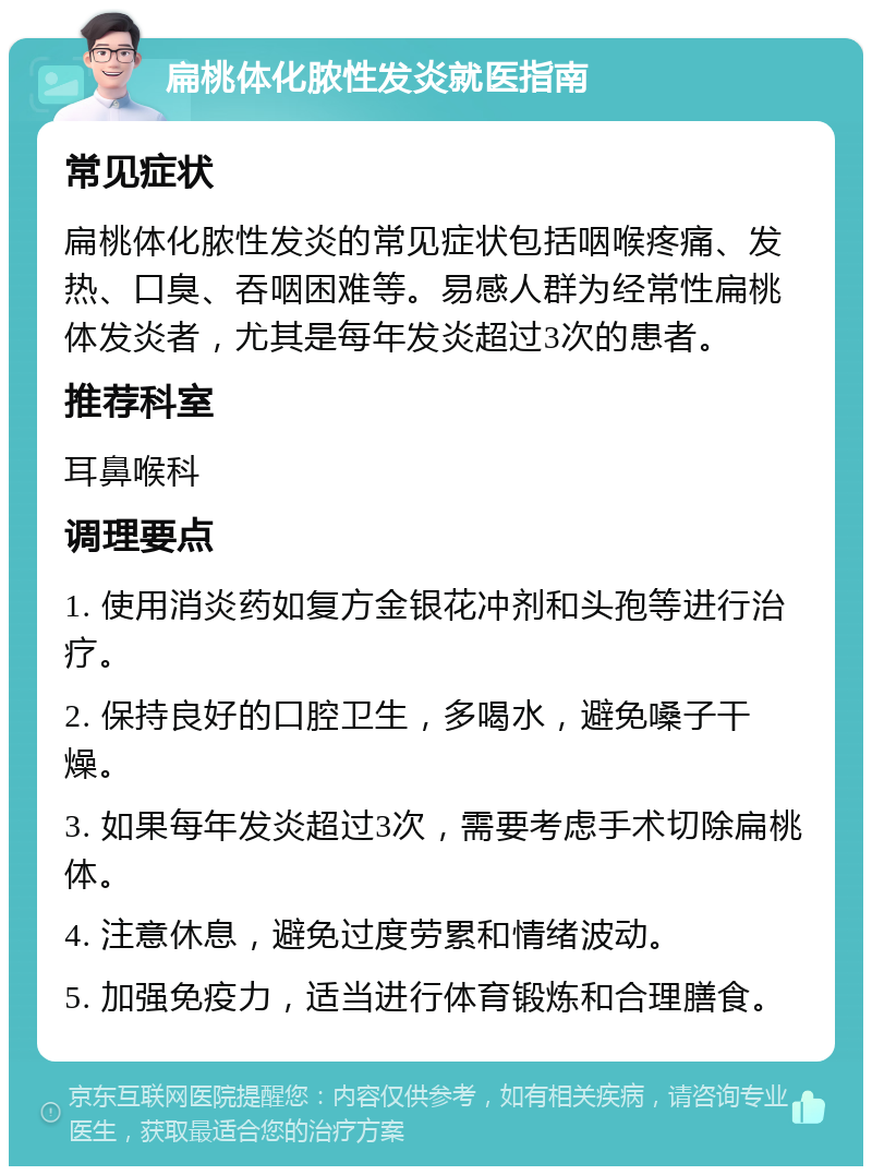 扁桃体化脓性发炎就医指南 常见症状 扁桃体化脓性发炎的常见症状包括咽喉疼痛、发热、口臭、吞咽困难等。易感人群为经常性扁桃体发炎者，尤其是每年发炎超过3次的患者。 推荐科室 耳鼻喉科 调理要点 1. 使用消炎药如复方金银花冲剂和头孢等进行治疗。 2. 保持良好的口腔卫生，多喝水，避免嗓子干燥。 3. 如果每年发炎超过3次，需要考虑手术切除扁桃体。 4. 注意休息，避免过度劳累和情绪波动。 5. 加强免疫力，适当进行体育锻炼和合理膳食。