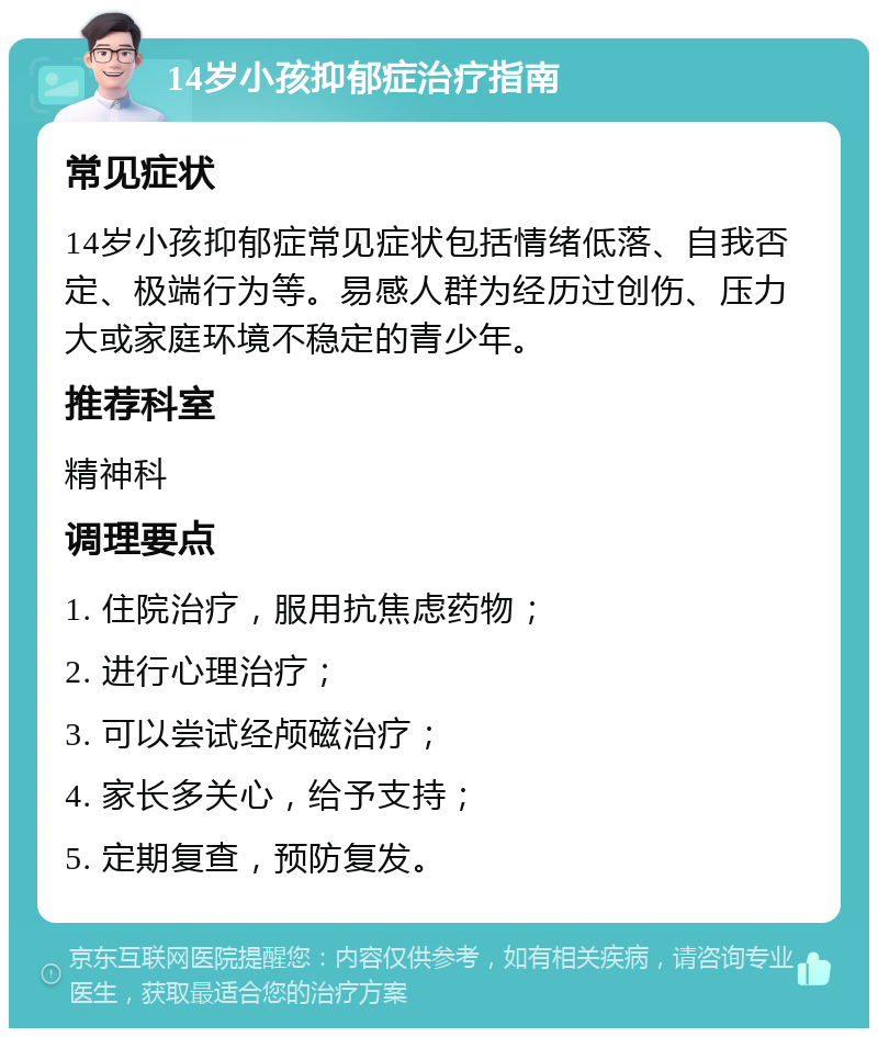 14岁小孩抑郁症治疗指南 常见症状 14岁小孩抑郁症常见症状包括情绪低落、自我否定、极端行为等。易感人群为经历过创伤、压力大或家庭环境不稳定的青少年。 推荐科室 精神科 调理要点 1. 住院治疗，服用抗焦虑药物； 2. 进行心理治疗； 3. 可以尝试经颅磁治疗； 4. 家长多关心，给予支持； 5. 定期复查，预防复发。