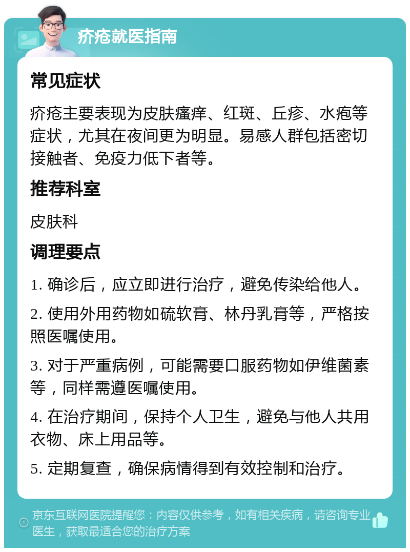 疥疮就医指南 常见症状 疥疮主要表现为皮肤瘙痒、红斑、丘疹、水疱等症状，尤其在夜间更为明显。易感人群包括密切接触者、免疫力低下者等。 推荐科室 皮肤科 调理要点 1. 确诊后，应立即进行治疗，避免传染给他人。 2. 使用外用药物如硫软膏、林丹乳膏等，严格按照医嘱使用。 3. 对于严重病例，可能需要口服药物如伊维菌素等，同样需遵医嘱使用。 4. 在治疗期间，保持个人卫生，避免与他人共用衣物、床上用品等。 5. 定期复查，确保病情得到有效控制和治疗。