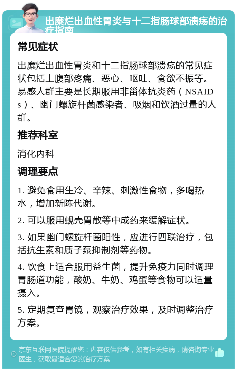 出糜烂出血性胃炎与十二指肠球部溃疡的治疗指南 常见症状 出糜烂出血性胃炎和十二指肠球部溃疡的常见症状包括上腹部疼痛、恶心、呕吐、食欲不振等。易感人群主要是长期服用非甾体抗炎药（NSAIDs）、幽门螺旋杆菌感染者、吸烟和饮酒过量的人群。 推荐科室 消化内科 调理要点 1. 避免食用生冷、辛辣、刺激性食物，多喝热水，增加新陈代谢。 2. 可以服用蚬壳胃散等中成药来缓解症状。 3. 如果幽门螺旋杆菌阳性，应进行四联治疗，包括抗生素和质子泵抑制剂等药物。 4. 饮食上适合服用益生菌，提升免疫力同时调理胃肠道功能，酸奶、牛奶、鸡蛋等食物可以适量摄入。 5. 定期复查胃镜，观察治疗效果，及时调整治疗方案。