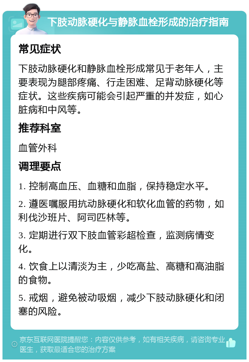 下肢动脉硬化与静脉血栓形成的治疗指南 常见症状 下肢动脉硬化和静脉血栓形成常见于老年人，主要表现为腿部疼痛、行走困难、足背动脉硬化等症状。这些疾病可能会引起严重的并发症，如心脏病和中风等。 推荐科室 血管外科 调理要点 1. 控制高血压、血糖和血脂，保持稳定水平。 2. 遵医嘱服用抗动脉硬化和软化血管的药物，如利伐沙班片、阿司匹林等。 3. 定期进行双下肢血管彩超检查，监测病情变化。 4. 饮食上以清淡为主，少吃高盐、高糖和高油脂的食物。 5. 戒烟，避免被动吸烟，减少下肢动脉硬化和闭塞的风险。