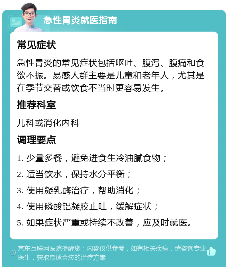 急性胃炎就医指南 常见症状 急性胃炎的常见症状包括呕吐、腹泻、腹痛和食欲不振。易感人群主要是儿童和老年人，尤其是在季节交替或饮食不当时更容易发生。 推荐科室 儿科或消化内科 调理要点 1. 少量多餐，避免进食生冷油腻食物； 2. 适当饮水，保持水分平衡； 3. 使用凝乳酶治疗，帮助消化； 4. 使用磷酸铝凝胶止吐，缓解症状； 5. 如果症状严重或持续不改善，应及时就医。