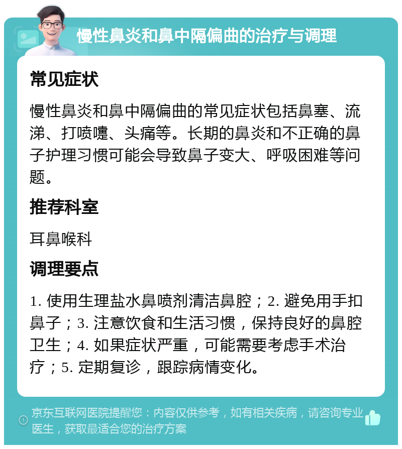 慢性鼻炎和鼻中隔偏曲的治疗与调理 常见症状 慢性鼻炎和鼻中隔偏曲的常见症状包括鼻塞、流涕、打喷嚏、头痛等。长期的鼻炎和不正确的鼻子护理习惯可能会导致鼻子变大、呼吸困难等问题。 推荐科室 耳鼻喉科 调理要点 1. 使用生理盐水鼻喷剂清洁鼻腔；2. 避免用手扣鼻子；3. 注意饮食和生活习惯，保持良好的鼻腔卫生；4. 如果症状严重，可能需要考虑手术治疗；5. 定期复诊，跟踪病情变化。