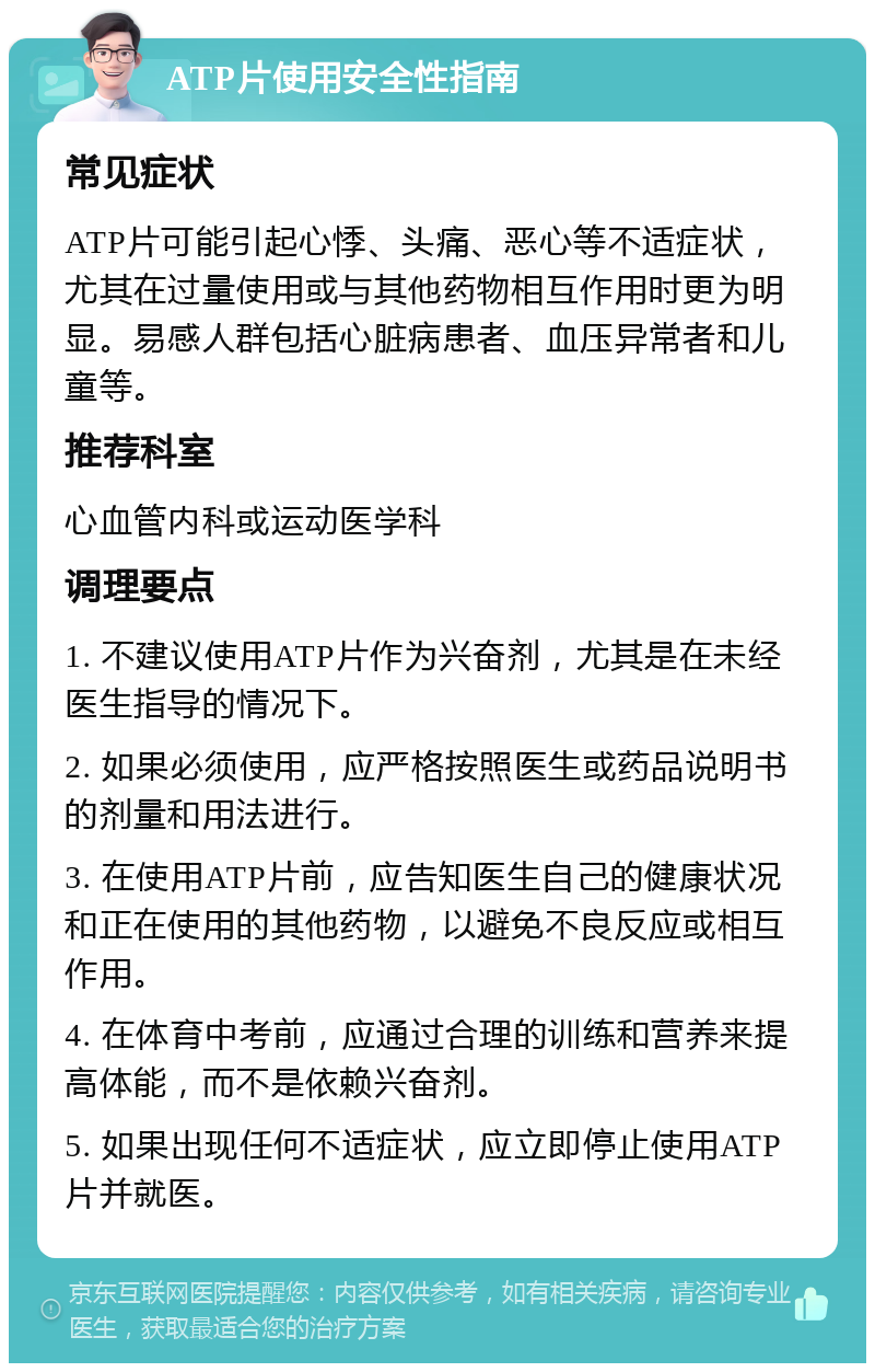 ATP片使用安全性指南 常见症状 ATP片可能引起心悸、头痛、恶心等不适症状，尤其在过量使用或与其他药物相互作用时更为明显。易感人群包括心脏病患者、血压异常者和儿童等。 推荐科室 心血管内科或运动医学科 调理要点 1. 不建议使用ATP片作为兴奋剂，尤其是在未经医生指导的情况下。 2. 如果必须使用，应严格按照医生或药品说明书的剂量和用法进行。 3. 在使用ATP片前，应告知医生自己的健康状况和正在使用的其他药物，以避免不良反应或相互作用。 4. 在体育中考前，应通过合理的训练和营养来提高体能，而不是依赖兴奋剂。 5. 如果出现任何不适症状，应立即停止使用ATP片并就医。