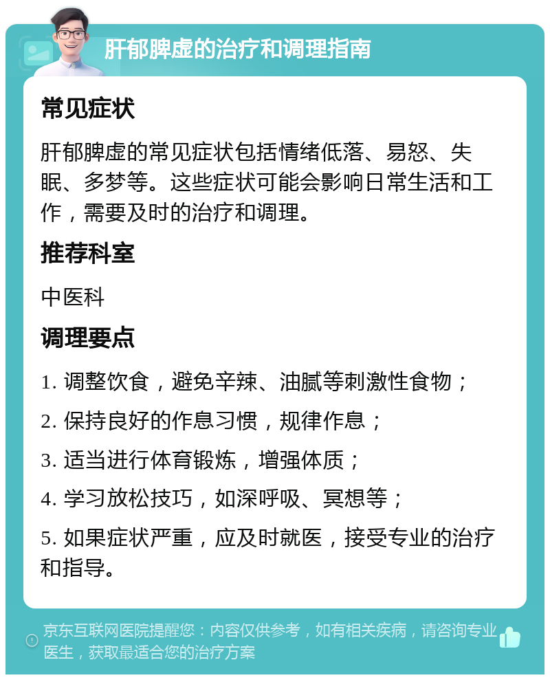 肝郁脾虚的治疗和调理指南 常见症状 肝郁脾虚的常见症状包括情绪低落、易怒、失眠、多梦等。这些症状可能会影响日常生活和工作，需要及时的治疗和调理。 推荐科室 中医科 调理要点 1. 调整饮食，避免辛辣、油腻等刺激性食物； 2. 保持良好的作息习惯，规律作息； 3. 适当进行体育锻炼，增强体质； 4. 学习放松技巧，如深呼吸、冥想等； 5. 如果症状严重，应及时就医，接受专业的治疗和指导。