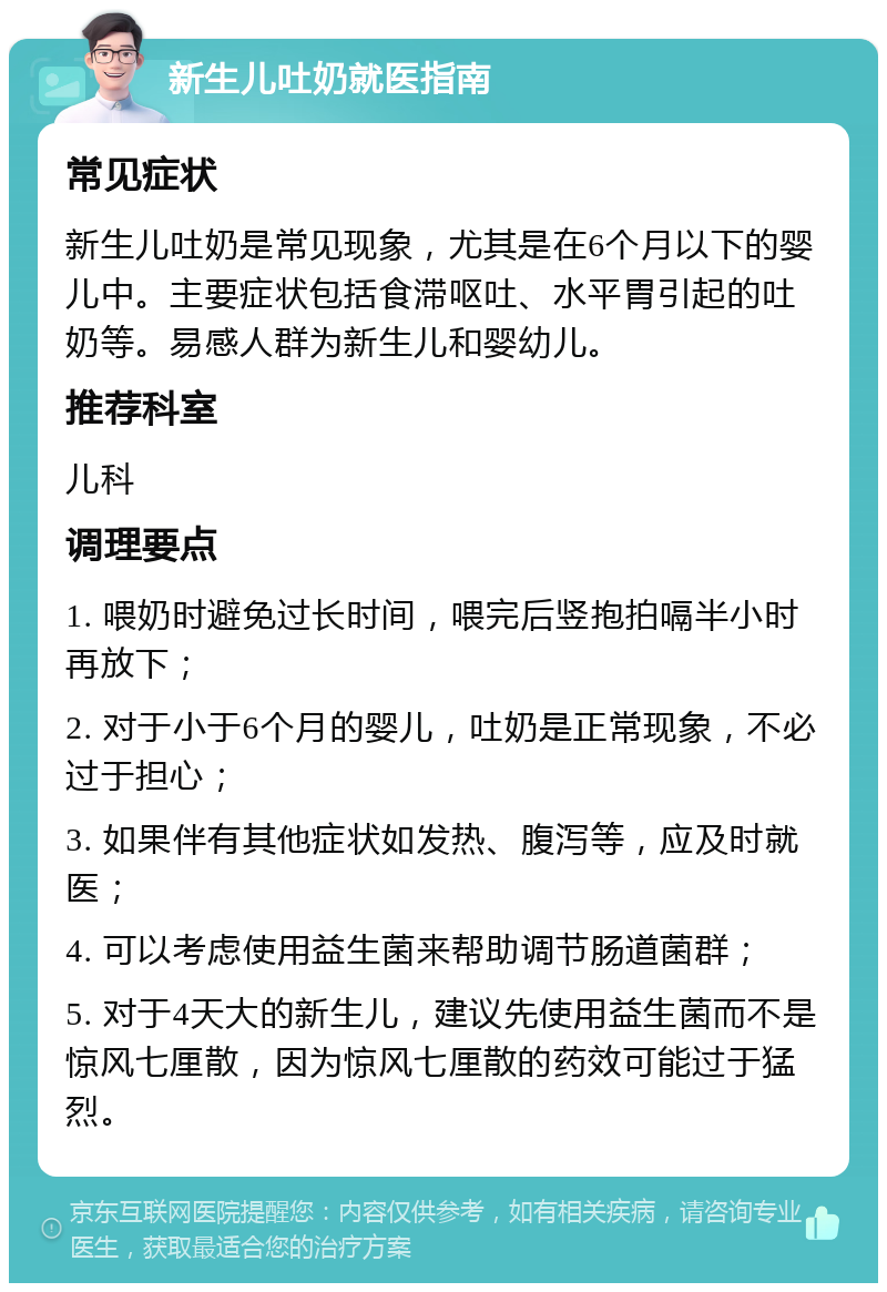 新生儿吐奶就医指南 常见症状 新生儿吐奶是常见现象，尤其是在6个月以下的婴儿中。主要症状包括食滞呕吐、水平胃引起的吐奶等。易感人群为新生儿和婴幼儿。 推荐科室 儿科 调理要点 1. 喂奶时避免过长时间，喂完后竖抱拍嗝半小时再放下； 2. 对于小于6个月的婴儿，吐奶是正常现象，不必过于担心； 3. 如果伴有其他症状如发热、腹泻等，应及时就医； 4. 可以考虑使用益生菌来帮助调节肠道菌群； 5. 对于4天大的新生儿，建议先使用益生菌而不是惊风七厘散，因为惊风七厘散的药效可能过于猛烈。