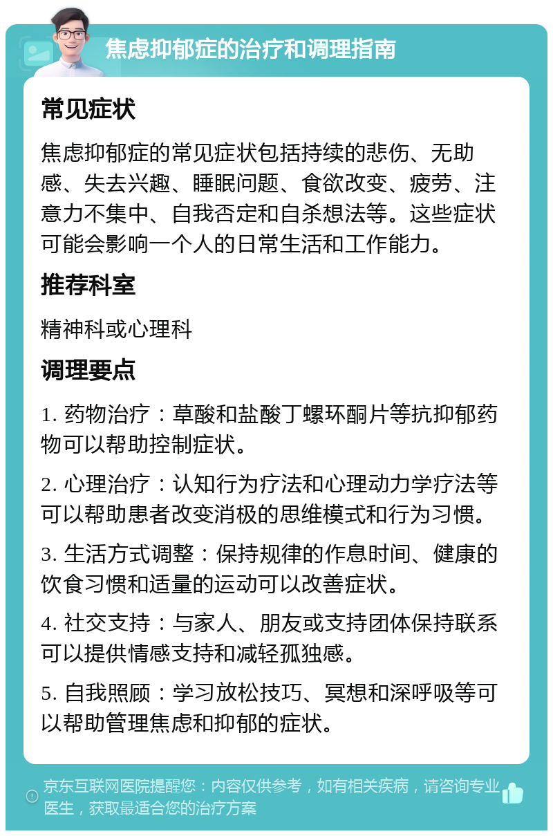 焦虑抑郁症的治疗和调理指南 常见症状 焦虑抑郁症的常见症状包括持续的悲伤、无助感、失去兴趣、睡眠问题、食欲改变、疲劳、注意力不集中、自我否定和自杀想法等。这些症状可能会影响一个人的日常生活和工作能力。 推荐科室 精神科或心理科 调理要点 1. 药物治疗：草酸和盐酸丁螺环酮片等抗抑郁药物可以帮助控制症状。 2. 心理治疗：认知行为疗法和心理动力学疗法等可以帮助患者改变消极的思维模式和行为习惯。 3. 生活方式调整：保持规律的作息时间、健康的饮食习惯和适量的运动可以改善症状。 4. 社交支持：与家人、朋友或支持团体保持联系可以提供情感支持和减轻孤独感。 5. 自我照顾：学习放松技巧、冥想和深呼吸等可以帮助管理焦虑和抑郁的症状。