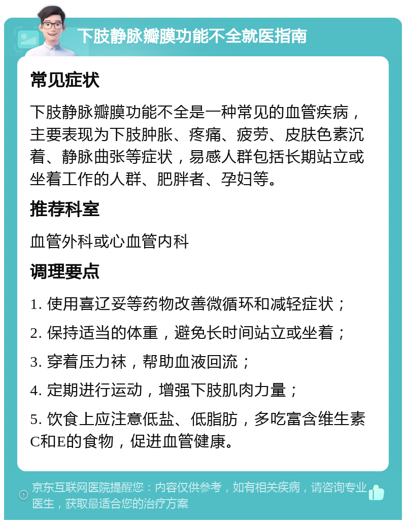 下肢静脉瓣膜功能不全就医指南 常见症状 下肢静脉瓣膜功能不全是一种常见的血管疾病，主要表现为下肢肿胀、疼痛、疲劳、皮肤色素沉着、静脉曲张等症状，易感人群包括长期站立或坐着工作的人群、肥胖者、孕妇等。 推荐科室 血管外科或心血管内科 调理要点 1. 使用喜辽妥等药物改善微循环和减轻症状； 2. 保持适当的体重，避免长时间站立或坐着； 3. 穿着压力袜，帮助血液回流； 4. 定期进行运动，增强下肢肌肉力量； 5. 饮食上应注意低盐、低脂肪，多吃富含维生素C和E的食物，促进血管健康。