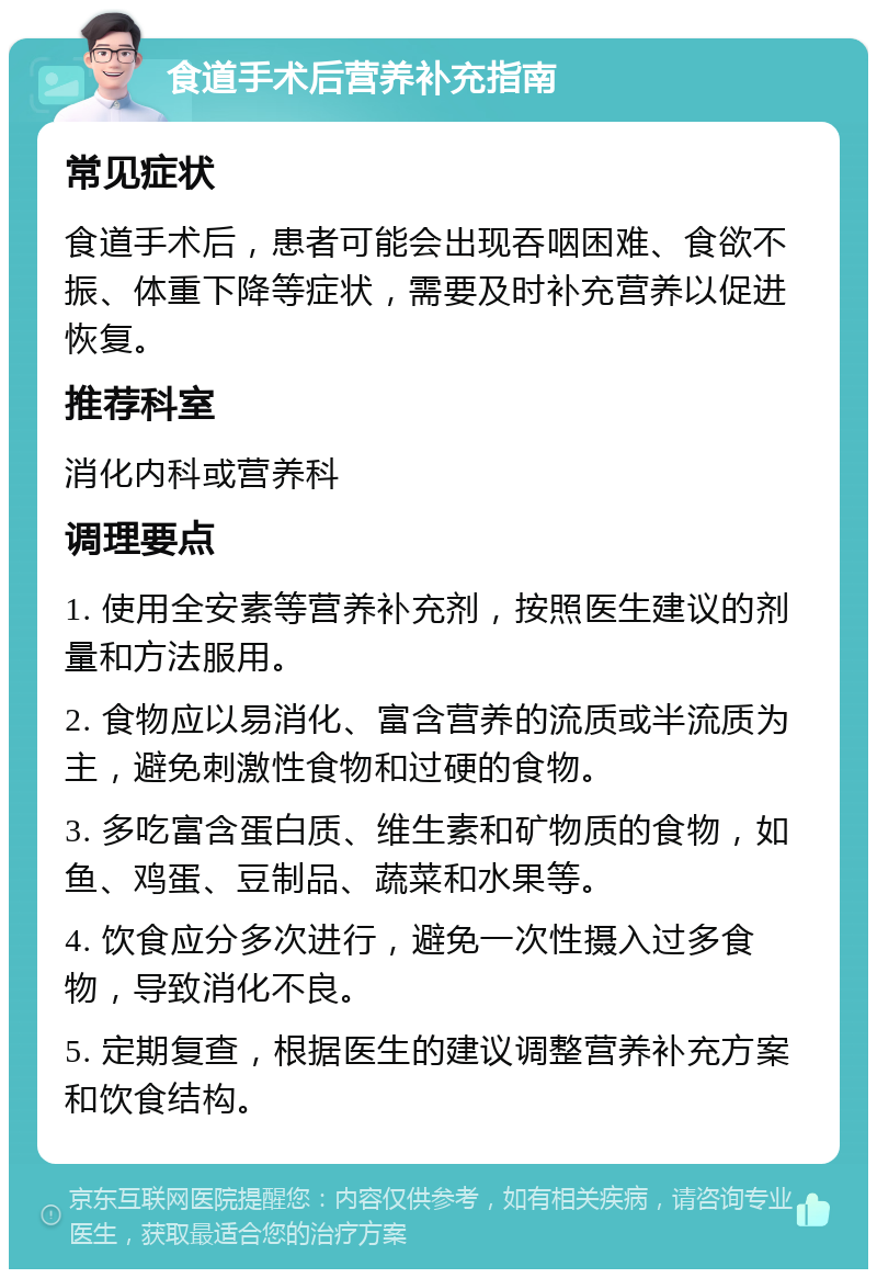 食道手术后营养补充指南 常见症状 食道手术后，患者可能会出现吞咽困难、食欲不振、体重下降等症状，需要及时补充营养以促进恢复。 推荐科室 消化内科或营养科 调理要点 1. 使用全安素等营养补充剂，按照医生建议的剂量和方法服用。 2. 食物应以易消化、富含营养的流质或半流质为主，避免刺激性食物和过硬的食物。 3. 多吃富含蛋白质、维生素和矿物质的食物，如鱼、鸡蛋、豆制品、蔬菜和水果等。 4. 饮食应分多次进行，避免一次性摄入过多食物，导致消化不良。 5. 定期复查，根据医生的建议调整营养补充方案和饮食结构。